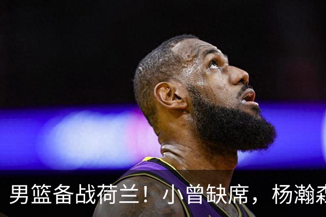 男篮备战荷兰！小曾缺席，杨瀚森合练，全队情绪不错，荷兰实力差